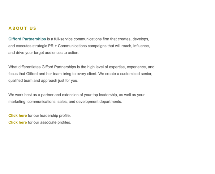 Gifford Partnerships is a full-service communications firm that creates, develops, and executes strategic PR + Communications campaigns that will reach, influence, and drive your target audiences to action. 

What differentiates Gifford Partnerships is the high level of expertise, experience, and focus that Gifford and her team bring to every client. We create a customized senior, qualified team and approach just for you.