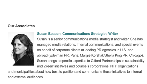Susan is a senior communications and media strategist. She has managed media relations, internal communications, and special events on behalf of corporate clients at leading PR agencies in the U.S. and abroad. Susan brings a specific expertise to Gifford Partnerships in sustainability and �green� initiatives and counsels corporations, NFP organizations and municipalities about how best to position and communicate these initiatives to internal and external audiences.