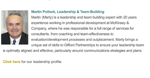 Martin (Marty) is a leadership and team building expert with 20 years experience working in professional development at McKinsey & Company, where he was responsible for a full range of services for consultants, from coaching and team-effectiveness to evaluation/development processes and outplacement. Marty brings a unique set of skills to Gifford Partnerships to ensure your leadership team is optimally aligned and effective, particularly around communications strategies and plans.