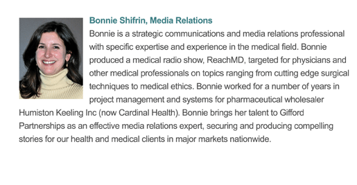Bonnie is a strategic communications and media relations professional with specific expertise and experience in the medical and healthcare field. She produced a medical radio show, ReachMD, targeted for physicians and other medical professionals on topics ranging from cutting edge surgical techniques to medical ethics. She brings her talent to Gifford Partnerships as an effective media relations expert, securing and producing compelling stories for our health and medical clients in major markets nationwide.