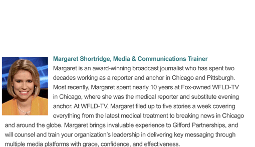 Margaret is an award-winning broadcast journalist who has spent two decades working as a reporter and anchor in Chicago and Pittsburgh. Most recently, Margaret spent nearly 10 years at Fox-owned WFLD-TV in Chicago, where she was the medical reporter and substitute evening anchor. Margaret brings invaluable experience to Gifford Partnerships, and will counsel and train your organization�s leadership in delivering key messaging through multiple media platforms with grace, confidence, and effectiveness.