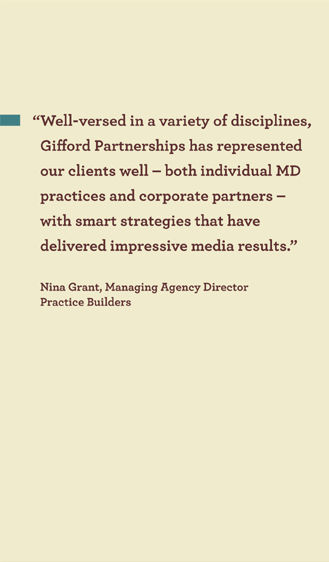 �Well-versed in a variety of disciplines,
Gifford Partnerships has represented
our clients well � both individual MD
practices and corporate partners �
with smart strategies that have
delivered impressive media results.�
Nina Grant, Managing Agency Director
Practice Builders