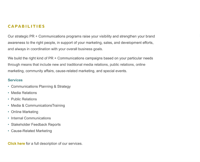 Our strategic PR + Communications programs raise your visibility and strengthen your brand awareness to the right people, in support of your marketing, sales, and development efforts, and always in coordination with your overall business goals. 
 
We build the right kind of PR + Communications campaigns based on your particular needs through means that include new and traditional media relations, public relations, online marketing, community affairs, cause-related marketing, and special events.