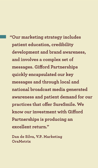 �Our marketing strategy includes
patient education, credibility
development and brand awareness,
and involves a complex set of
messages. Giord Partnerships quickly
encapsulated our key messages and
through local and national broadcast
media generated awareness and
patient demand for our practices that
oer SureSmile. We know our
investment with Giord Partnerships
is producing an excellent return.�
Dan de Silva, V.P. Marketing
OraMetrix