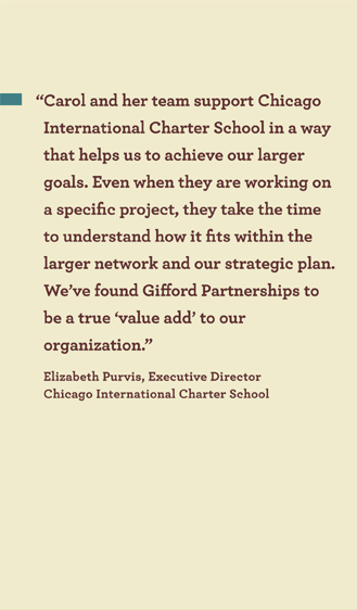 �Carol and her team support Chicago
International Charter School in a way
that helps us to achieve our larger
goals. Even when they are working on a
specific project, they take the time to
understand how it fits within the larger
network and our strategic plan. We�ve
found Giord Partnerships to be a
true �value add� to our organization.�
Elizabeth Purvis, Executive Director
Chicago International Charter School