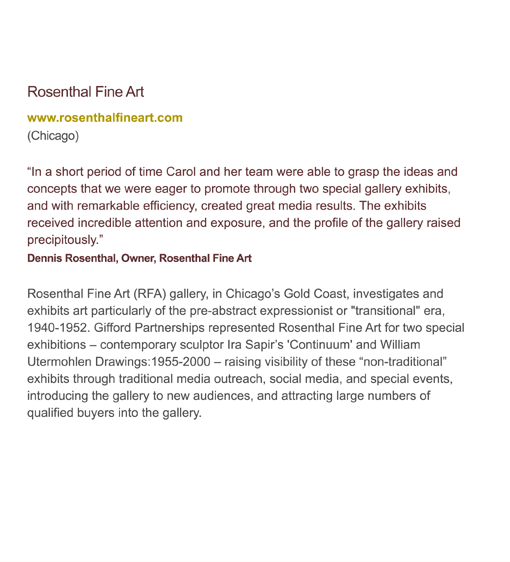 Rosenthal Fine Art (RFA) gallery, in Chicago's Gold Coast, investigates and exhibits art particularly of the pre-abstract expressionist or transitional era. Gifford Partnerships represented Rosenthal Fine Art for two special exhibitions raising visibility of these non-traditional exhibits through traditional media outreach, social media, and special events, introducing the gallery to new audiences, and attracting large numbers of qualified buyers into the gallery.