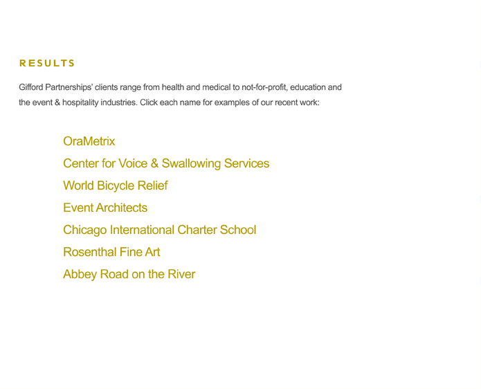 Gifford Partnerships� clients range from health and medical to not-for-profit, education and the event & hospitality industries. Click each name for examples of our recent work:
OraMetrix
Center for Voice & Swallowing Services
World Bicycle Relief
Event Architects
Chicago International Charter School
Rosenthal Fine Art
Abbey Road on the River
