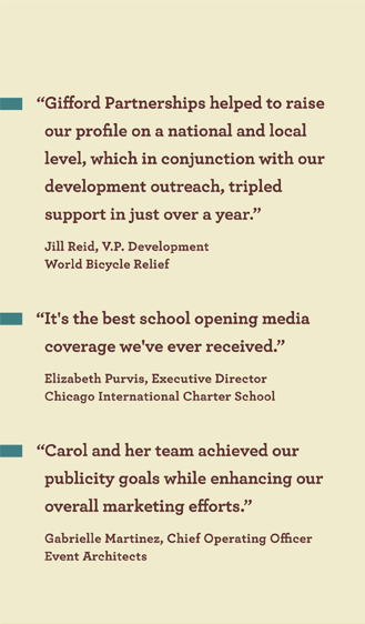 �Gifford Partnerships helped to raise
our profile on a national and local
level, which in conjunction with our
development outreach, tripled
support in just over a year.�
World Bicycle Relief

�It's the best school opening media
coverage we've ever received.�
Chicago International Charter School

�Carol and her team achieved our
publicity goals while enhancing our
overall marketing efforts.�
Event Architects